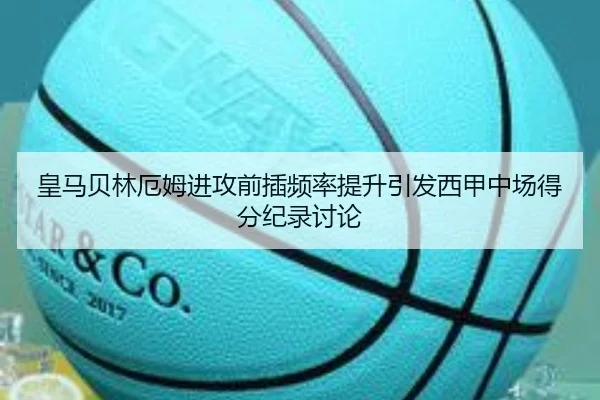 皇马贝林厄姆进攻前插频率提升引发西甲中场得分纪录讨论